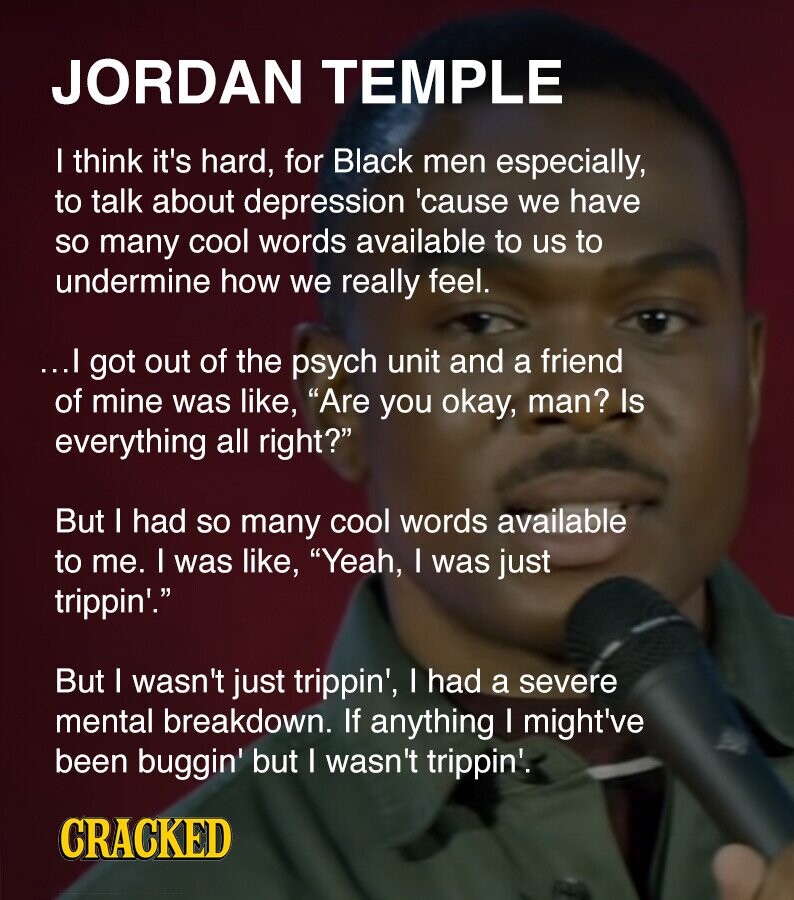 JORDAN TEMPLE I think it's hard, for Black men especially, to talk about depression 'cause we have so many cool words available to us to undermine how we really feel. ...I got out of the psych unit and a friend of mine was like, Are you okay, man? Is everything all right? But I had so many cool words available to me. I was like, Yeah, I was just trippin'. But I wasn't just trippin', I had a severe mental breakdown. If anything I might've been buggin' but I wasn't trippin'. CRACKED