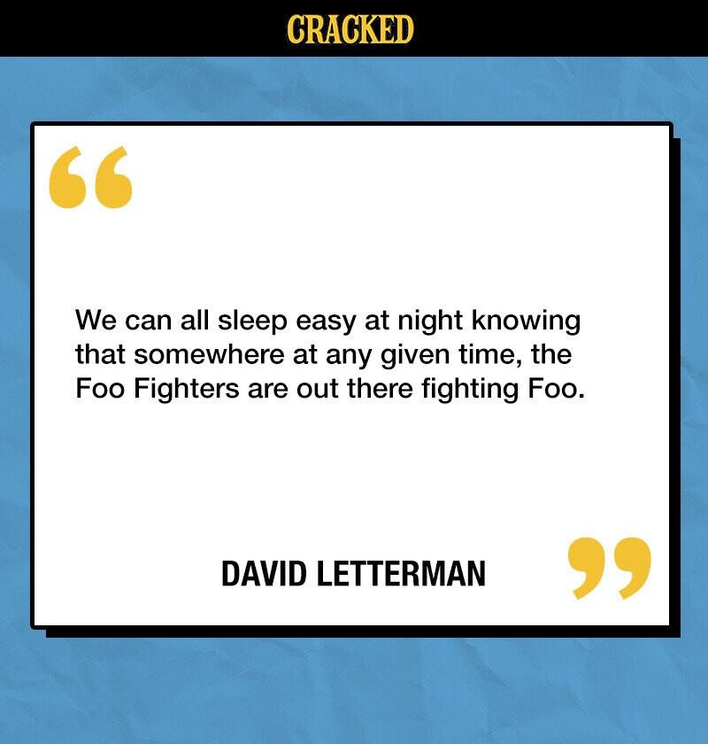 CRACKED We can all sleep easy at night knowing that somewhere at any given time, the Foo Fighters are out there fighting Foo. DAVID LETTERMAN 