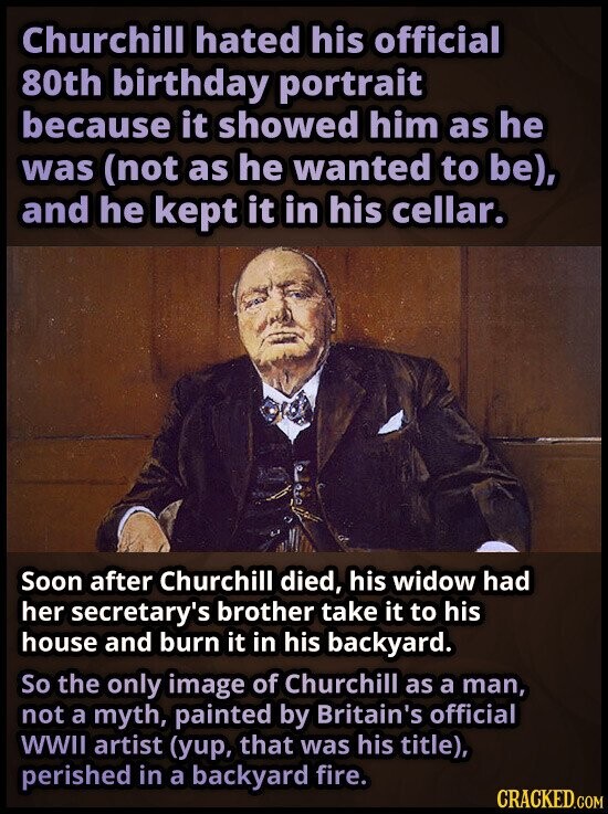 Churchill hated his official 80th birthday portrait because it showed him as he was (not as he wanted to be), and he kept it in his cellar. Soon after Churchill died, his widow had her secretary's brother take it to his house and burn it in his backyard. So the only image of Churchill as a man, not a myth, painted by Britain's official WWII artist (yup, that was his title), perished in a backyard fire. CRACKED.COM