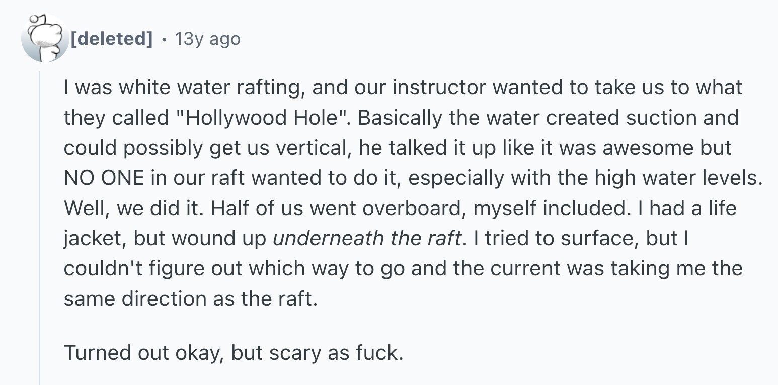 . 13y ago I was white water rafting, and our instructor wanted to take us to what they called Hollywood Hole. Basically the water created suction and could possibly get us vertical, he talked it up like it was awesome but NO ONE in our raft wanted to do it, especially with the high water levels. Well, we did it. Half of us went overboard, myself included. I had a life jacket, but wound up underneath the raft. I tried to surface, but I couldn't figure out which way to go and the current was taking me the same
