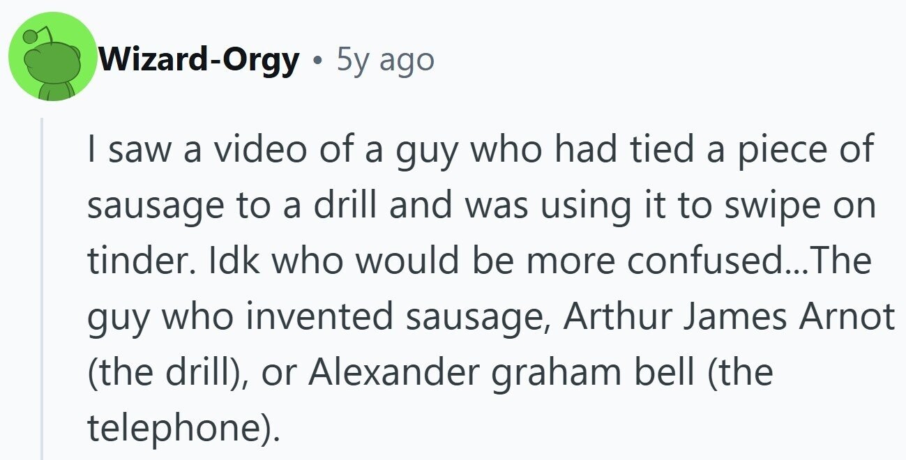 Wizard-Orgy . 5y ago I saw a video of a guy who had tied a piece of sausage to a drill and was using it to swipe on tinder. Idk who would be more confused... The guy who invented sausage, Arthur James Arnot (the drill), or Alexander graham bell (the telephone).