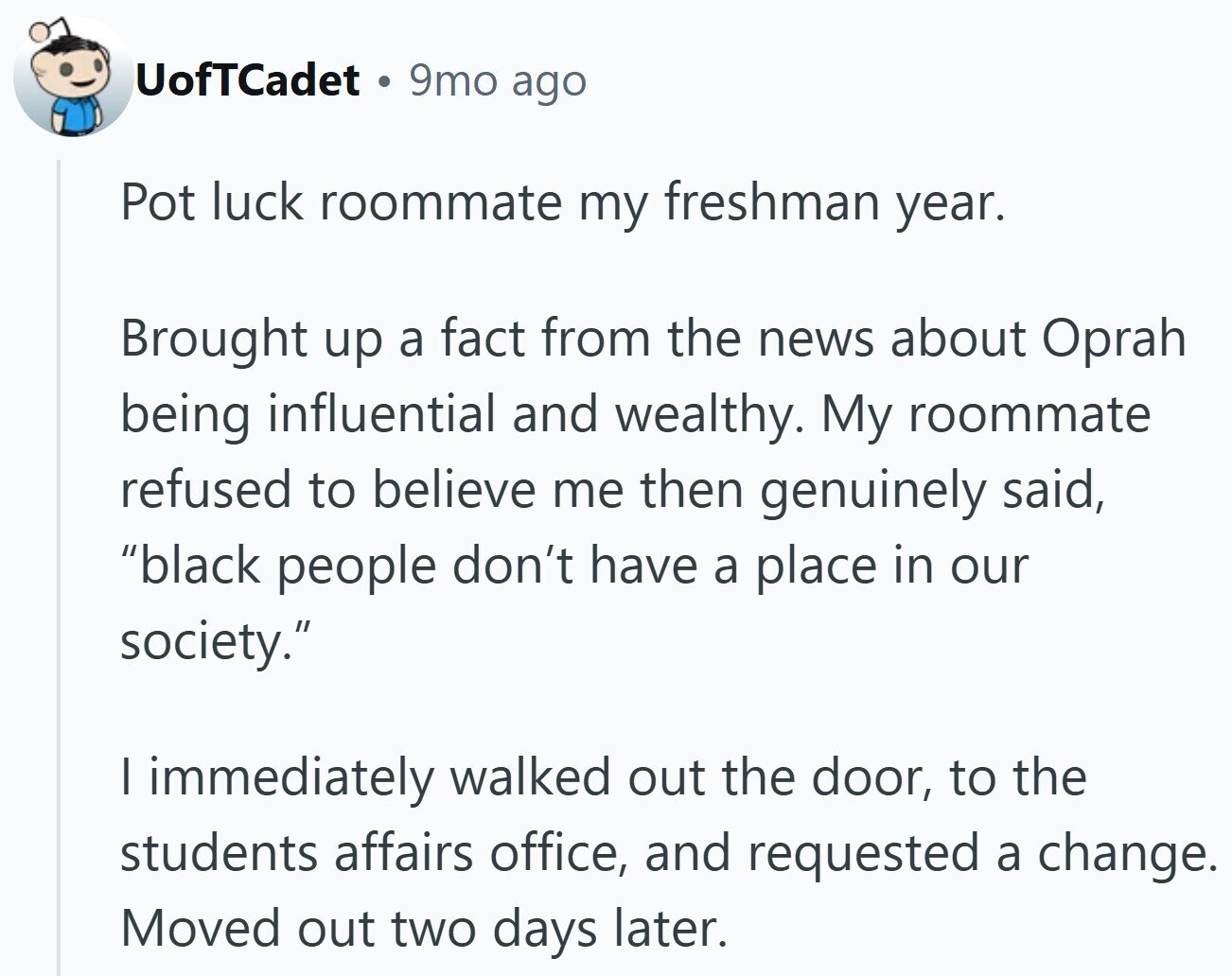 UofTCadet 9mo ago Pot luck roommate my freshman year. Brought up a fact from the news about Oprah being influential and wealthy. My roommate refused to believe me then genuinely said, black people don't have a place in our society. I immediately walked out the door, to the students affairs office, and requested a change. Moved out two days later.