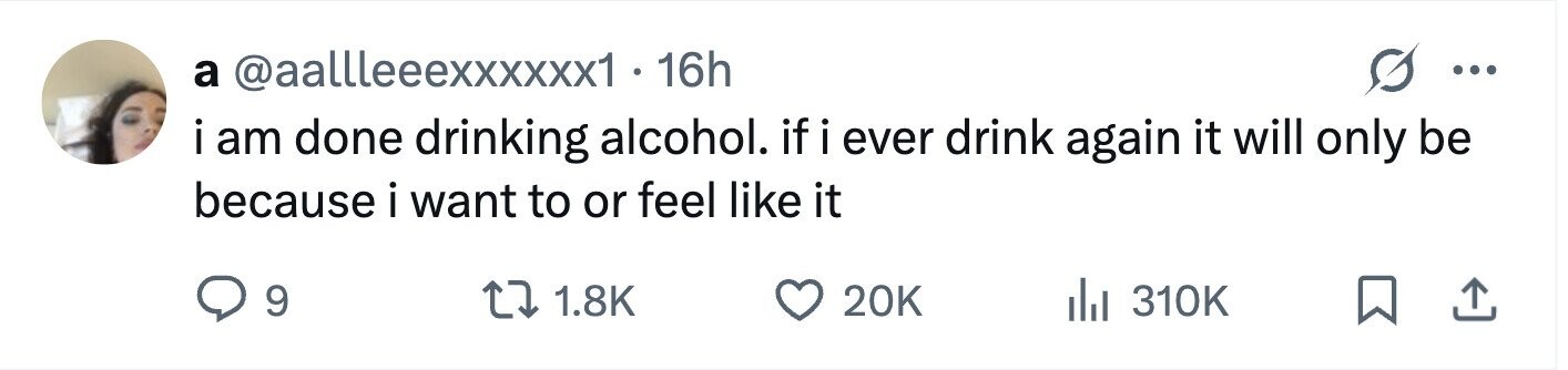 G a @aallleeexxxxxx1 · 16h ... i am done drinking alcohol. if i ever drink again it will only be because i want to or feel like it 9 1.8K 20K 310K