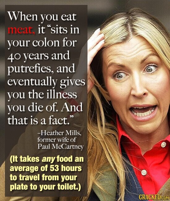 When you eat meat, it sits in your colon for 40 years and putrefies, and eventually gives you the illness you die of. And that is a fact. -Heather Mills, former wife of Paul McCartney (It takes any food an average of 53 hours to travel from your plate to your toilet.) CRACKED.COM