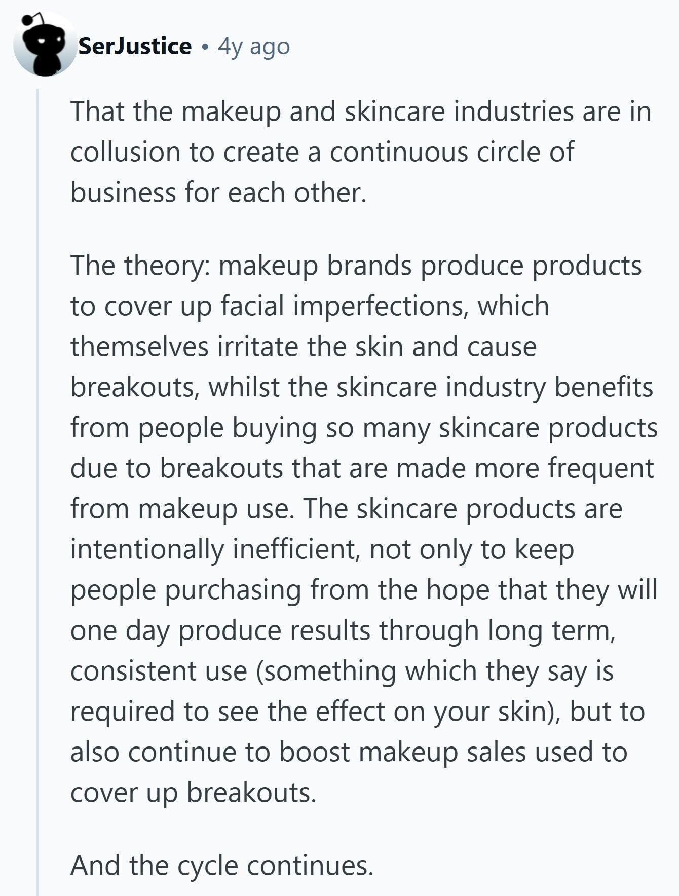 SerJustice 4y ago That the makeup and skincare industries are in collusion to create a continuous circle of business for each other. The theory: makeup brands produce products to cover up facial imperfections, which themselves irritate the skin and cause breakouts, whilst the skincare industry benefits from people buying so many skincare products due to breakouts that are made more frequent from makeup use. The skincare products are intentionally inefficient, not only to keep people purchasing from the hope that they will one day produce results through long term, consistent use (something which they say is required to see the 