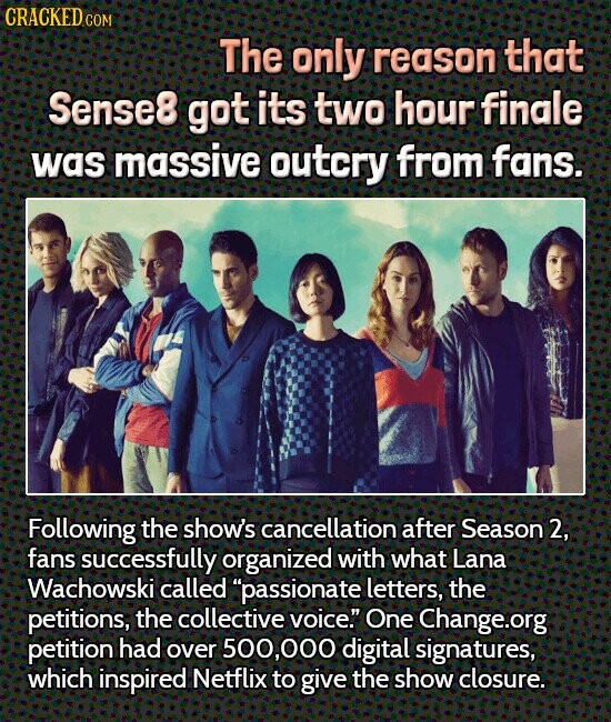 CRACKED COM The only reason that Sense8 got its two hour finale was massive outcry from fans. Following the show's cancellation after Season 2, fans successfully organized with what Lana Wachowski called passionate letters, the petitions, the collective voice. One Change.org petition had over 500,000 digital signatures, which inspired Netflix to give the show closure.