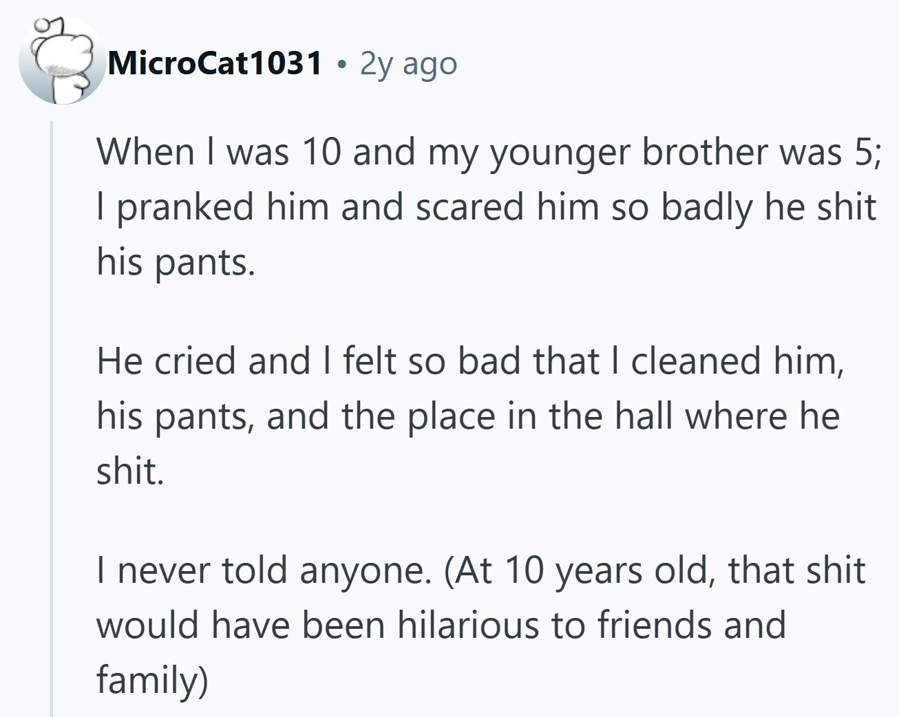 MicroCat1031 2y ago When I was 10 and my younger brother was 5; I pranked him and scared him so badly he shit his pants. Не cried and I felt so bad that I cleaned him, his pants, and the place in the hall where he shit. I never told anyone. (At 10 years old, that shit would have been hilarious to friends and family) 