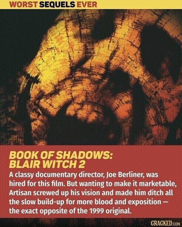 WORST SEQUELS EVER BOOK OF SHADOWS: BLAIR WITCH 2 A classy documentary director, Joe Berliner, was hired for this film. But wanting to make it marketable, Artisan screwed up his vision and made him ditch all the slow build-up for more blood and exposition- the exact opposite of the 1999 original. CRACKED.COM