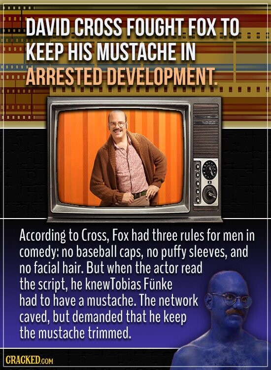 DAVID CROSS FOUGHT FOX TO KEEP HIS MUSTACHE IN ARRESTED DEVELOPMENT. According to Cross, Fox had three rules for men in comedy: no baseball caps, no puffy sleeves, and no facial hair. But when the actor read the script, he knewTobias Fünke had to have a mustache. The network caved, but demanded that he keep the mustache trimmed. CRACKED.COM