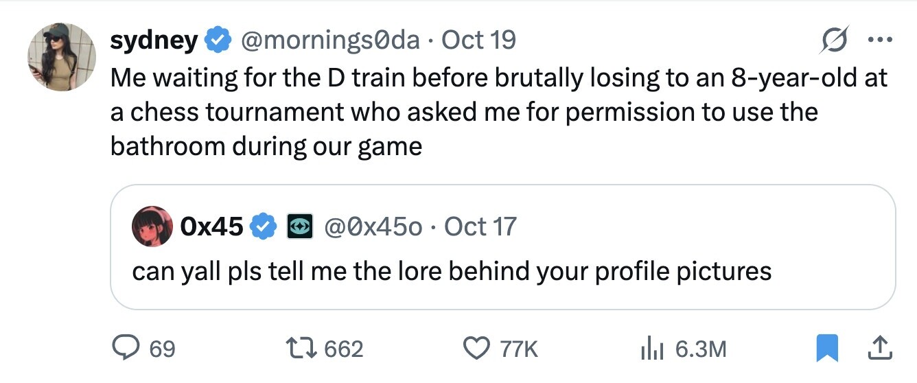 sydney @mornings0da Oct 19 ... Me waiting for the D train before brutally losing to an 8-year-old at a chess tournament who asked me for permission to use the bathroom during our game 0x45 @0x450 . C Oct 17 can yall pls tell me the lore behind your profile pictures 69 662 77K 6.3M