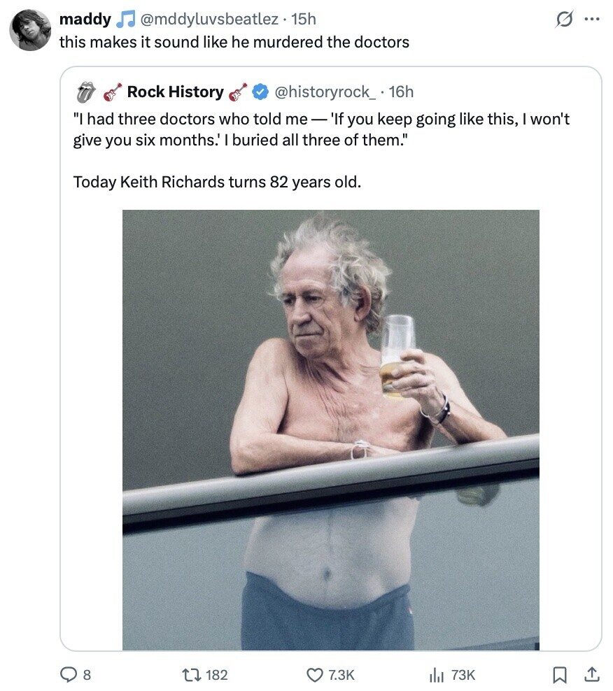 @mddyluvsbeatlez . . 15h s maddy ... this makes it sound like he murdered the doctors Rock History @historyrock_ 16h I had three doctors who told me-' 'If you keep going like this, I won't give you six months.' I buried all three of them. Today Keith Richards turns 82 years old. 8 182 7.3K 73K 