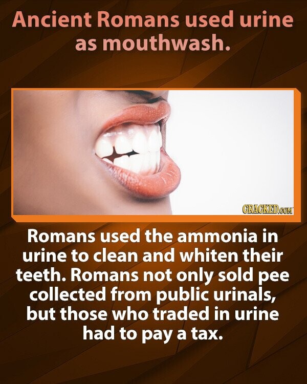 Ancient Romans used urine as mouthwash. GRACKED.COM Romans used the ammonia in urine to clean and whiten their teeth. Romans not only sold pee collected from public urinals, but those who traded in urine had to pay a tax.