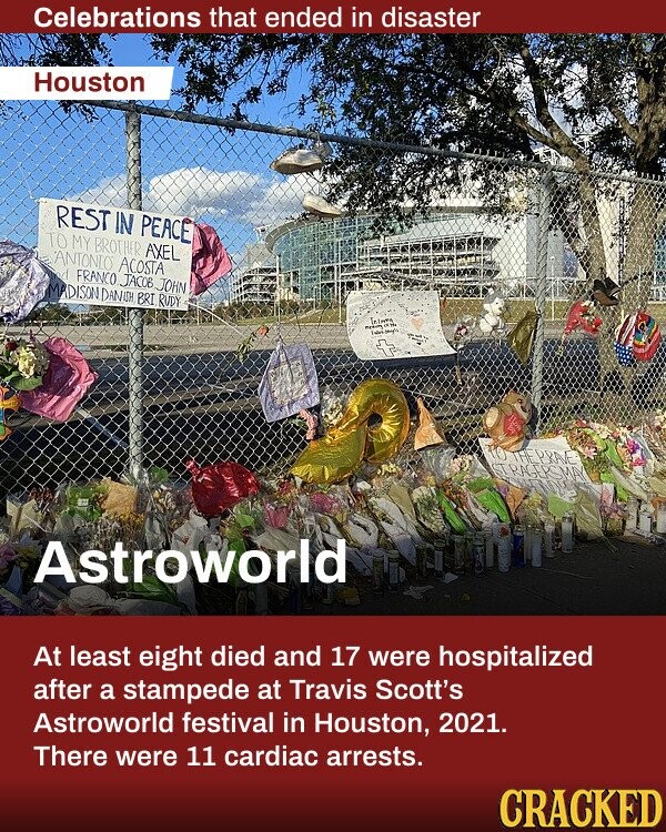 Celebrations that ended in disaster Houston REST IN PEACE TO MY BROTHER AXEL ANTONIO ACOSTA d FRANCO JACOB JOHN MADISON DANISH BRI RUDY means Law to THE PRAVE STRAGERS MAY Astroworld At least eight died and 17 were hospitalized after a stampede at Travis Scott's Astroworld festival in Houston, 2021. There were 11 cardiac arrests. CRACKED