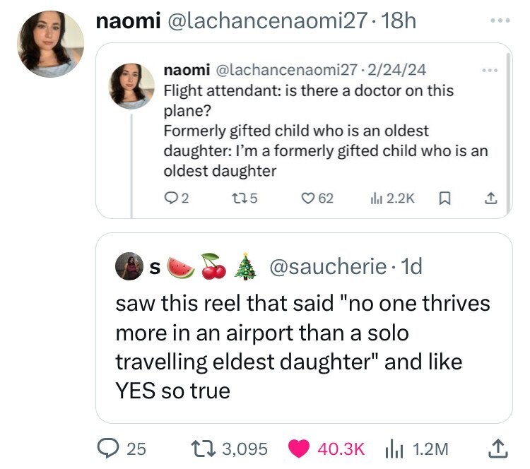 naomi @lachancenaomi27-18h naomi @lachancenaomi27.2/24/24 ... Flight attendant: is there a doctor on this plane? Formerly gifted child who is an oldest daughter: I'm a formerly gifted child who is an oldest daughter 2 5 62 del 2.2K S @saucherie 1d saw this reel that said no one thrives more in an airport than a solo travelling eldest daughter and like YES so true 25 3,095 40.3K 1.2M