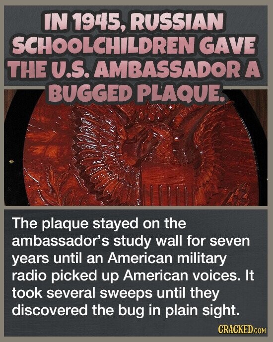 IN 1945, RUSSIAN SCHOOLCHILDREN GAVE THE U.S. AMBASSADOR A BUGGED PLAQUE. The plaque stayed on the ambassador's study wall for seven years until an American military radio picked up American voices. It took several sweeps until they discovered the bug in plain sight. CRACKED.COM