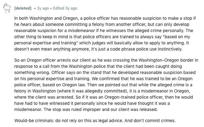 [deleted] Зу ago Edited Зу ago In both Washington and Oregon, a police officer has reasonable suspicion to make a stop if he hears about someone committing a felony from another officer, but can only develop reasonable suspicion for a misdemeanor if he witnesses the alleged crime personally. The other thing to keep in mind is that police officers are trained to always say based on my personal expertise and training which judges will basically allow to apply to anything. It doesn't even mean anything anymore, it's just a code phrase police use instinctively. So an Oregon officer arrests our 