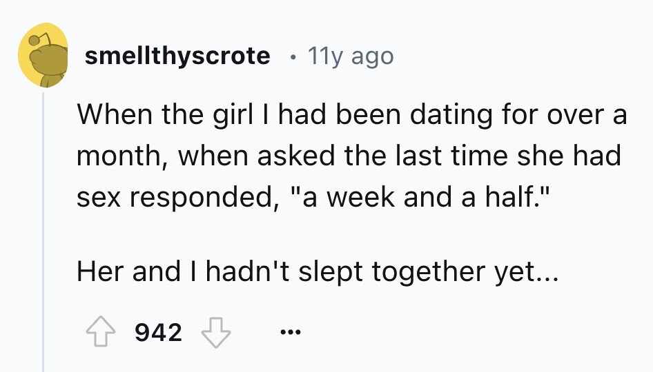 smellthyscrote 11y ago When the girl I had been dating for over a month, when asked the last time she had sex responded, a week and a half. Her and I hadn't slept together yet... 942 ... 