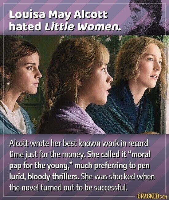 Louisa May Alcott hated Little Women. Alcott wrote her best known work in record time just for the money. She called it moral pap for the young, much preferring to pen lurid, bloody thrillers. She was shocked when the novel turned out to be successful. CRACKED.COM