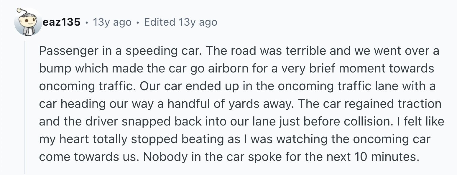 eaz135 . 13y ago . Edited 13y ago Passenger in a speeding car. The road was terrible and we went over a bump which made the car go airborn for a very brief moment towards oncoming traffic. Our car ended up in the oncoming traffic lane with a car heading our way a handful of yards away. The car regained traction and the driver snapped back into our lane just before collision. I felt like my heart totally stopped beating as I was watching the oncoming car come towards us. Nobody in the car spoke for the next 10 minutes.