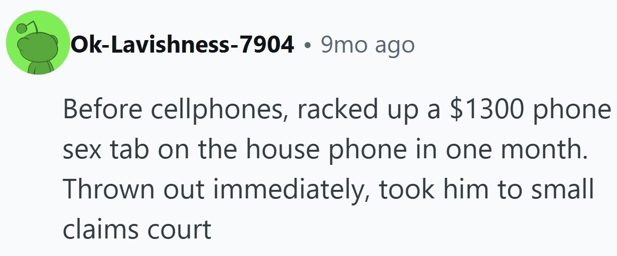 Ok-Lavishness-7904 . 9mo ago Before cellphones, racked up a $1300 phone sex tab on the house phone in one month. Thrown out immediately, took him to small claims court