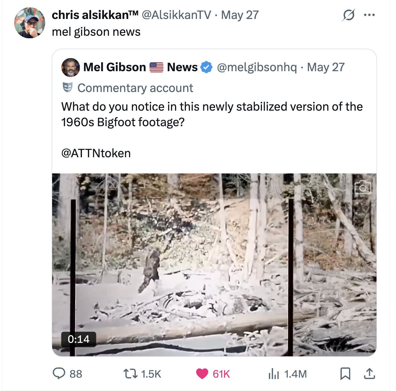 chris alsikkanTM @AlsikkanTV May 27 ... mel gibson news Mel Gibson News @melgibsonhq May 27 Commentary account What do you notice in this newly stabilized version of the 1960s Bigfoot footage? @ATTNtoken 0:14 88 1.5K 61K del 1.4M