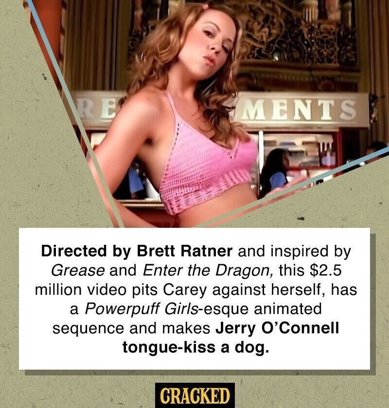 RE MENTS Directed by Brett Ratner and inspired by Grease and Enter the Dragon, this $2.5 million video pits Carey against herself, has a Powerpuff Girls-esque animated sequence and makes Jerry O'Connell tongue-kiss a dog. CRACKED