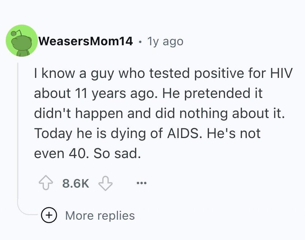 WeasersMom14 . 1y ago I know a guy who tested positive for HIV about 11 years ago. Не pretended it didn't happen and did nothing about it. Today he is dying of AIDS. He's not even 40. So sad. 8.6K ... + More replies