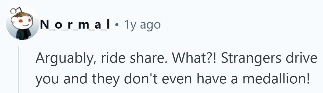 N_o_r_m_a_l 1y ago Arguably, ride share. What?! Strangers drive you and they don't even have a medallion!