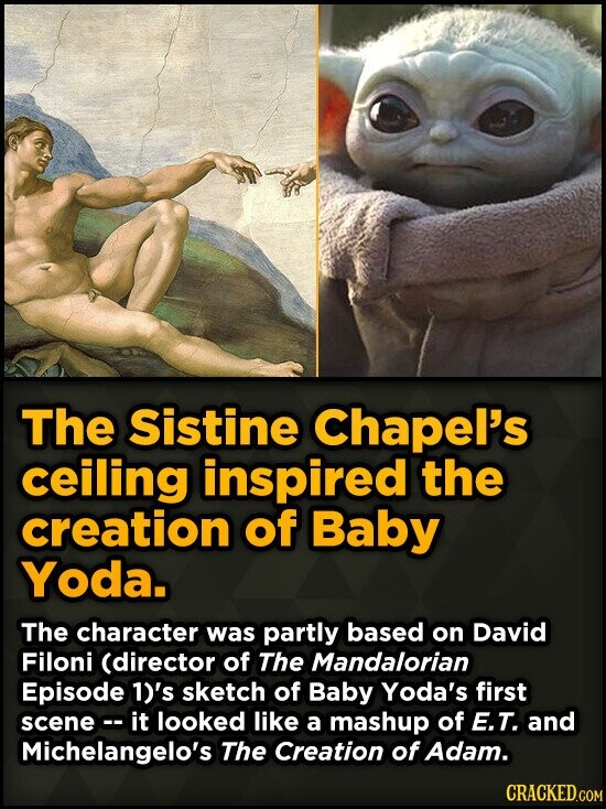 The Sistine Chapel's ceiling inspired the creation of Baby Yoda. The character was partly based on David Filoni (director of The Mandalorian Episode 1)'s sketch of Baby Yoda's first scene - it looked like a mashup of E.T. and Michelangelo's The Creation of Adam. CRACKED.COM