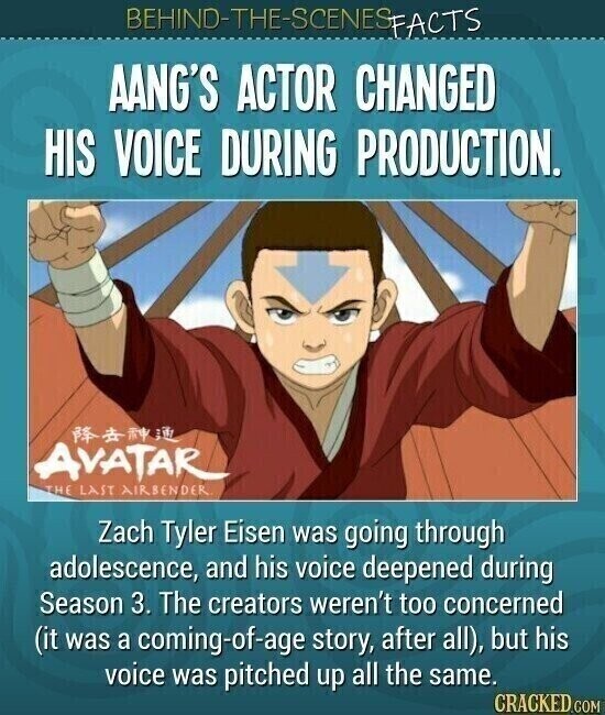 BEHIND-THE-SCENES FACTS AANG'S ACTOR CHANGED HIS VOICE DURING PRODUCTION. AVATAR THE LAST AIRBENDER. Zach Tyler Eisen was going through adolescence, and his voice deepened during Season 3. The creators weren't too concerned (it was a coming-of-age story, after all), but his voice was pitched up all the same. CRACKED.COM