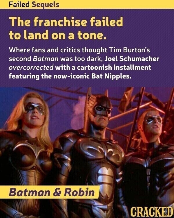 Failed Sequels The franchise failed to land on a tone. Where fans and critics thought Tim Burton's second Batman was too dark, Joel Schumacher overcorrected with a cartoonish installment featuring the now-iconic Bat Nipples. Batman & Robin CRACKED