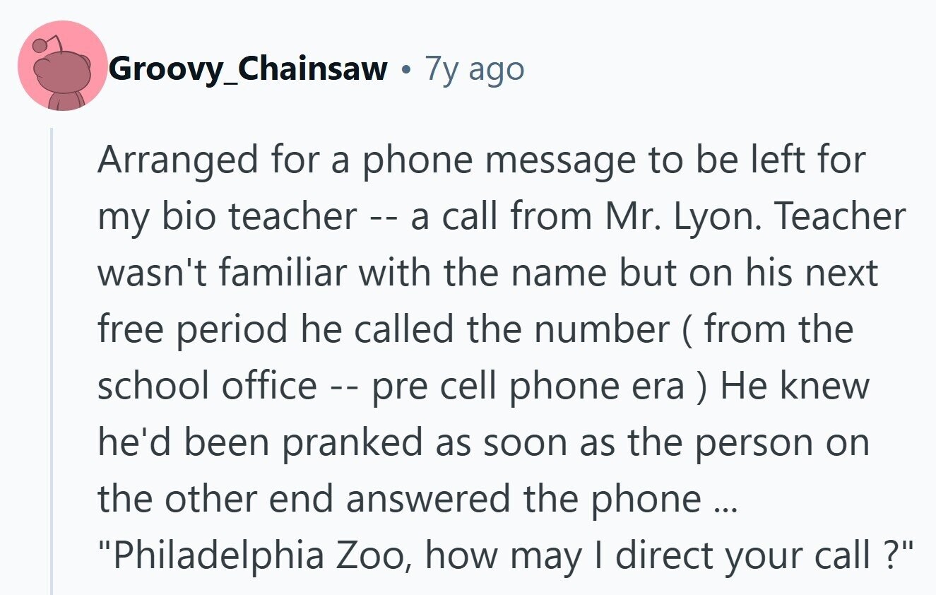 Groovy_Chainsaw a 7y ago Arranged for a phone message to be left for my bio teacher call from Mr. Lyon. Teacher wasn't familiar with the name but on his next free period he called the number (from the school office - pre cell phone era ) Не knew he'd been pranked as soon as the person on the other end answered the phone ... Philadelphia Zoo, how may I direct your call ? 