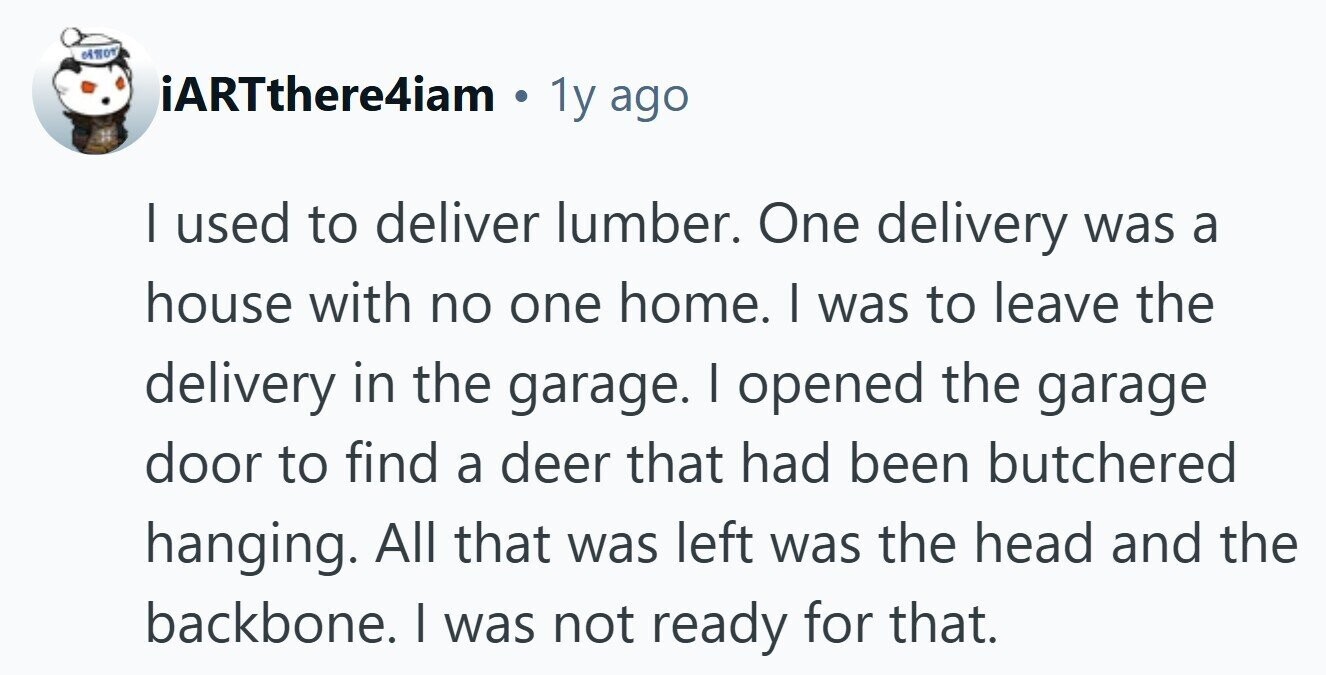 iARTthere4iam . 1y ago I used to deliver lumber. One delivery was a house with no one home. I was to leave the delivery in the garage. I opened the garage door to find a deer that had been butchered hanging. All that was left was the head and the backbone. I was not ready for that. 