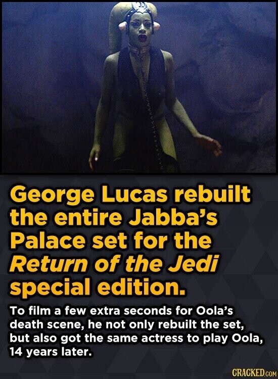 George Lucas rebuilt the entire Jabba's Palace set for the Return of the Jedi special edition. To film a few extra seconds for Oola's death scene, he not only rebuilt the set, but also got the same actress to play Oola, 14 years later. CRACKED.COM