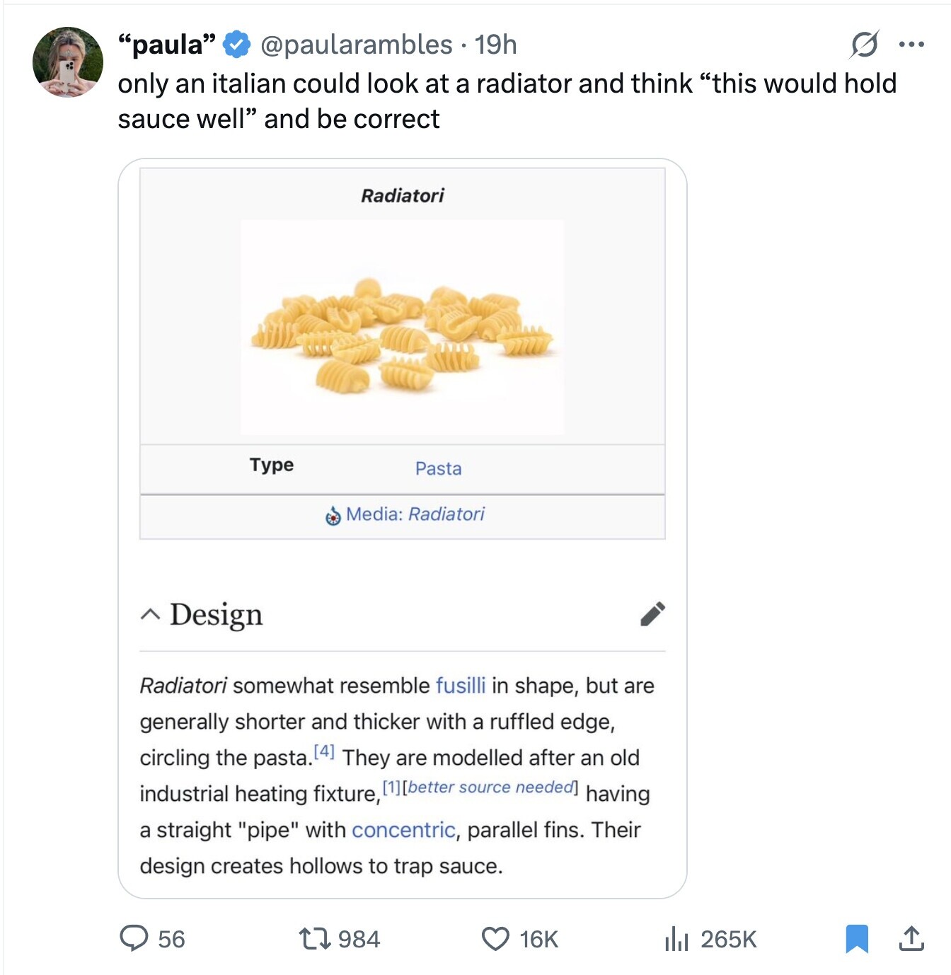 s ... paula @paularambles 19h only an italian could look at a radiator and think this would hold sauce well and be correct Radiatori Type Pasta Media: Radiatori ~ Design Radiatori somewhat resemble fusilli in shape, but are generally shorter and thicker with a ruffled edge, circling the pasta. They are modelled after an old industrial heating fixture, having a straight pipe with concentric, parallel fins. Their design creates hollows to trap sauce. 56 984 16K 265K