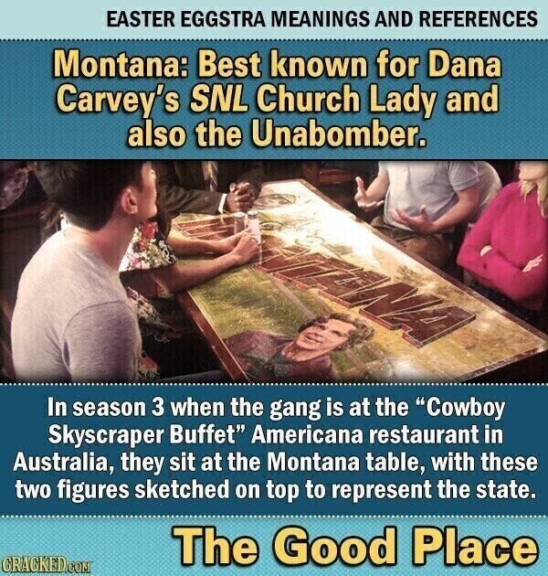 EASTER EGGSTRA MEANINGS AND REFERENCES Montana: Best known for Dana Carvey's SNL Church Lady and also the Unabomber. In season 3 when the gang is at the Cowboy Skyscraper Buffet Americana restaurant in Australia, they sit at the Montana table, with these two figures sketched on top to represent the state. The Good Place CRACKED.COM