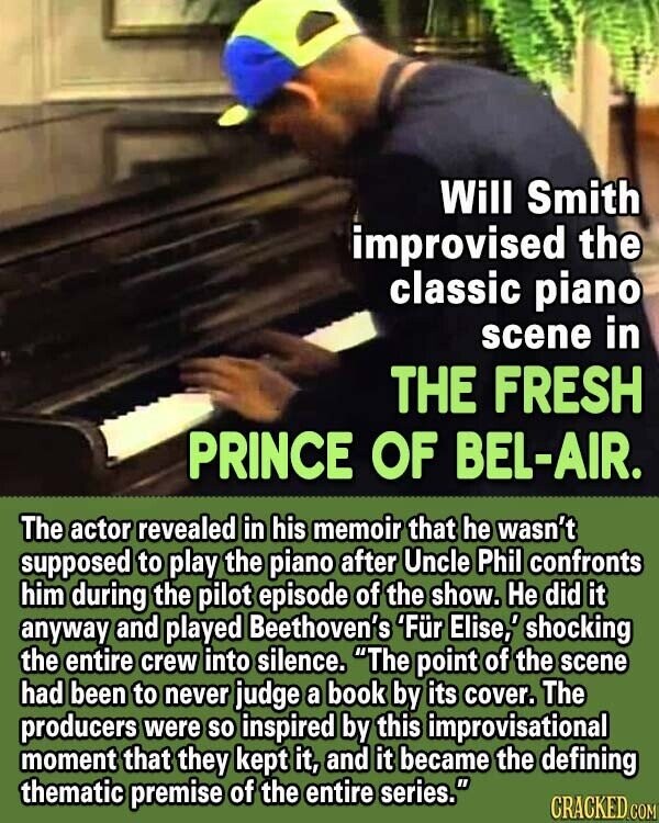 Will Smith improvised the classic piano scene in THE FRESH PRINCE OF BEL-AIR. The actor revealed in his memoir that he wasn't supposed to play the piano after Uncle Phil confronts him during the pilot episode of the show. Не did it anyway and played Beethoven's 'Für Elise,' shocking the entire crew into silence. The point of the scene had been to never judge a book by its cover. The producers were so inspired by this improvisational moment that they kept it, and it became the defining thematic premise of the entire series. CRACKED COM