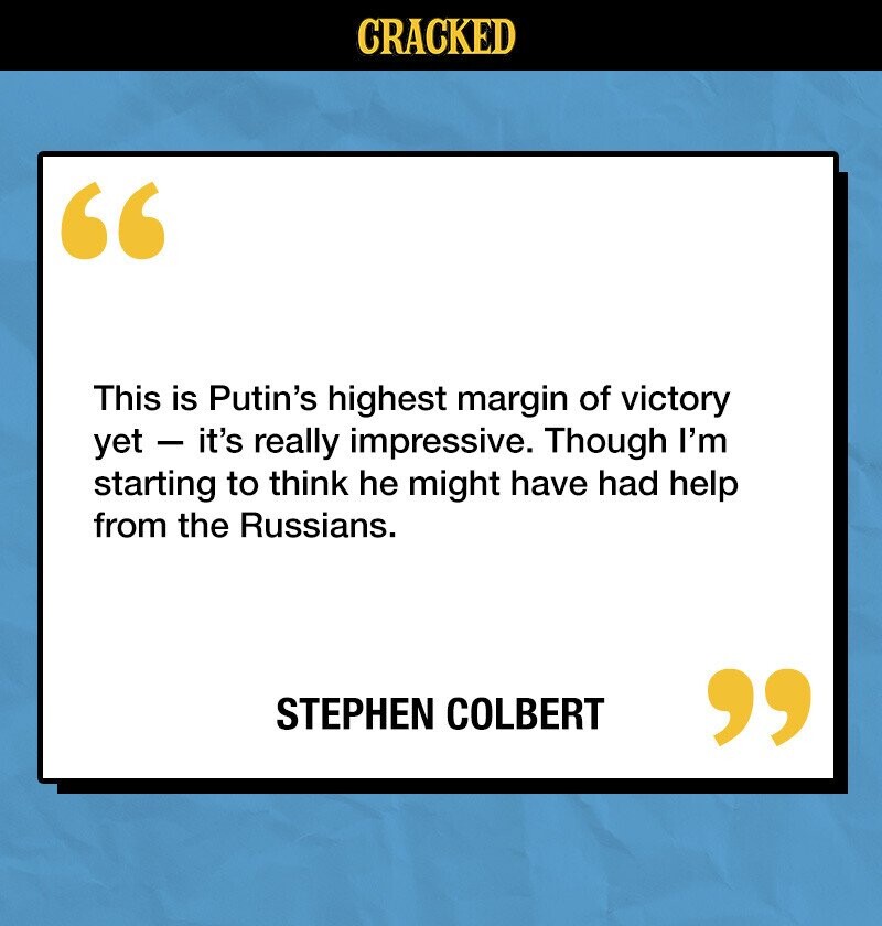 CRACKED This is Putin's highest margin of victory yet - it's really impressive. Though I'm starting to think he might have had help from the Russians. STEPHEN COLBERT 