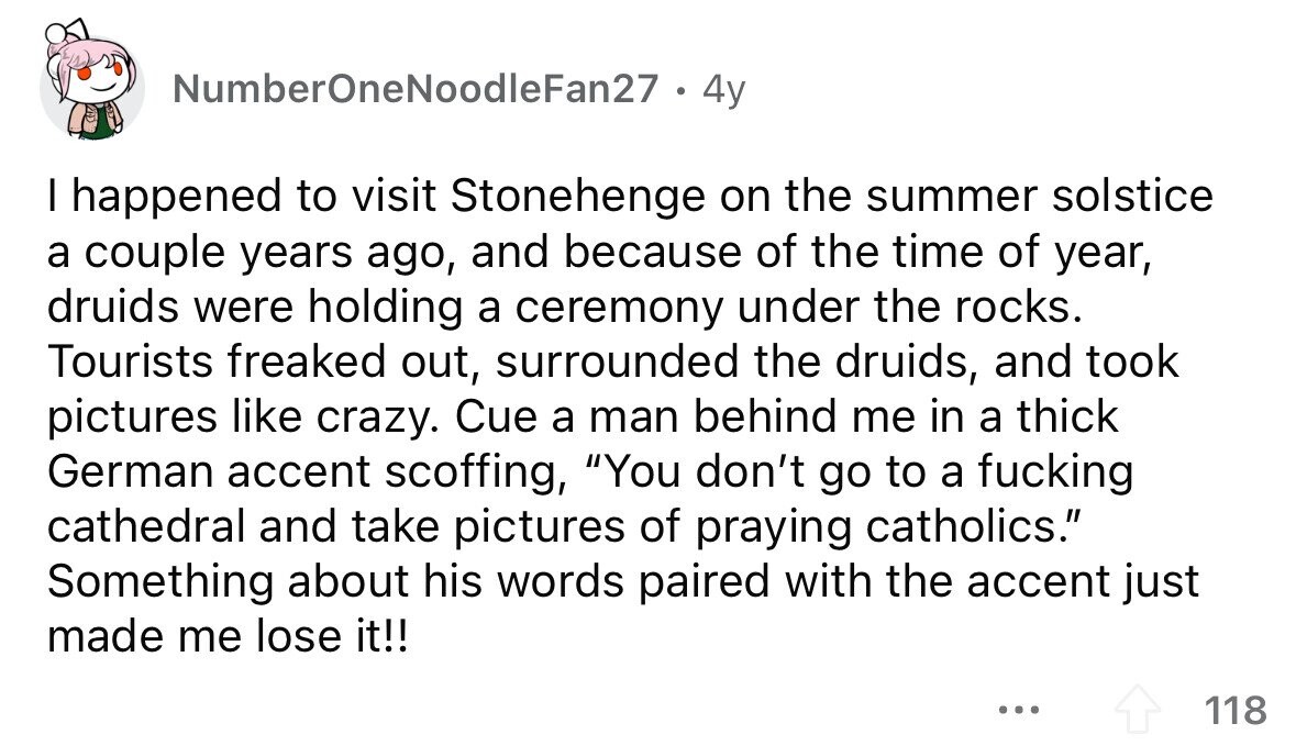 NumberOneNoodleFan27 . 4y I happened to visit Stonehenge on the summer solstice a couple years ago, and because of the time of year, druids were holding a ceremony under the rocks. Tourists freaked out, surrounded the druids, and took pictures like crazy. Cue a man behind me in a thick German accent scoffing, You don't go to a fucking cathedral and take pictures of praying catholics. Something about his words paired with the accent just made me lose it!! ... 118