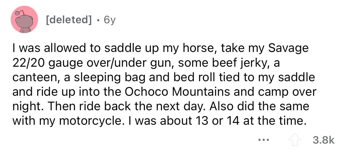 . 6y I was allowed to saddle up my horse, take my Savage 22/20 gauge over/under gun, some beef jerky, a canteen, a sleeping bag and bed roll tied to my saddle and ride up into the Ochoco Mountains and camp over night. Then ride back the next day. Also did the same with my motorcycle. I was about 13 or 14 at the time. ... 3.8k