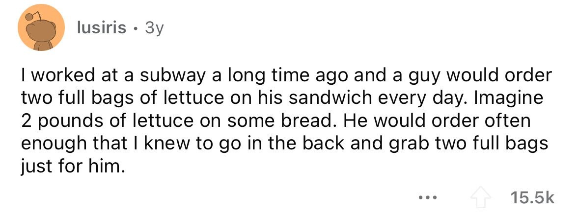 lusiris . 3y I worked at a subway a long time ago and a guy would order two full bags of lettuce on his sandwich every day. Imagine 2 pounds of lettuce on some bread. Не would order often enough that I knew to go in the back and grab two full bags just for him. ... 15.5k