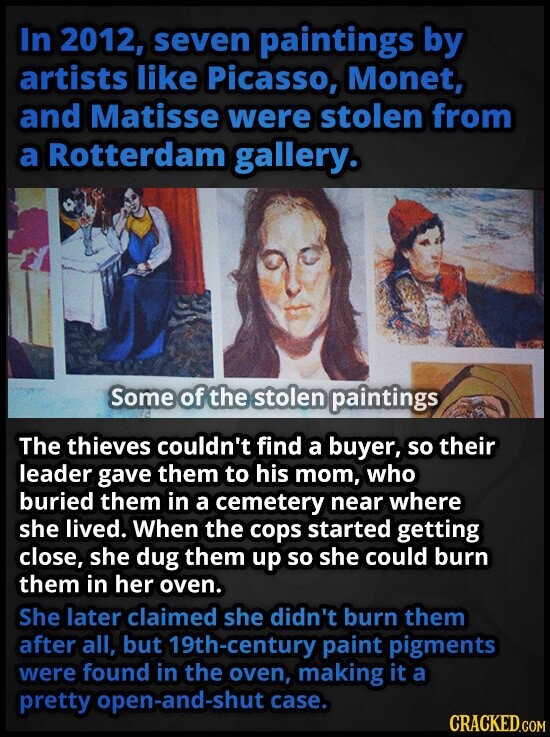 In 2012, seven paintings by artists like Picasso, Monet, and Matisse were stolen from a Rotterdam gallery. Some of the stolen paintings The thieves couldn't find a buyer, so their leader gave them to his mom, who buried them in a cemetery near where she lived. When the cops started getting close, she dug them up so she could burn them in her oven. She later claimed she didn't burn them after all, but 19th-century paint pigments were found in the oven, making it a pretty open-and-shut case. CRACKED.COM