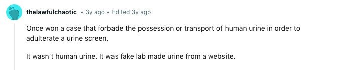 thelawfulchaotic Зу ago Edited Зу ago Once won a case that forbade the possession or transport of human urine in order to adulterate a urine screen. It wasn't human urine. It was fake lab made urine from a website. 