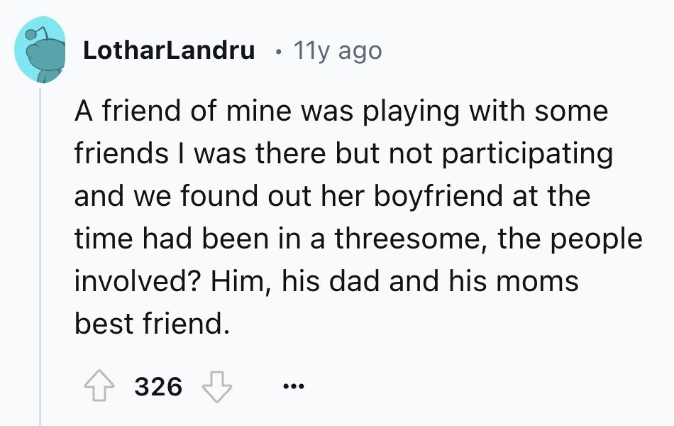 LotharLandru 11y ago A friend of mine was playing with some friends I was there but not participating and we found out her boyfriend at the time had been in a threesome, the people involved? Him, his dad and his moms best friend. 326 ... 