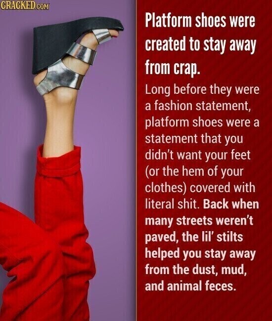 CRACKED.COM Platform shoes were created to stay away from crap. Long before they were a fashion statement, platform shoes were a statement that you didn't want your feet (or the hem of your clothes) covered with literal shit. Back when many streets weren't paved, the lil' stilts helped you stay away from the dust, mud, and animal feces.