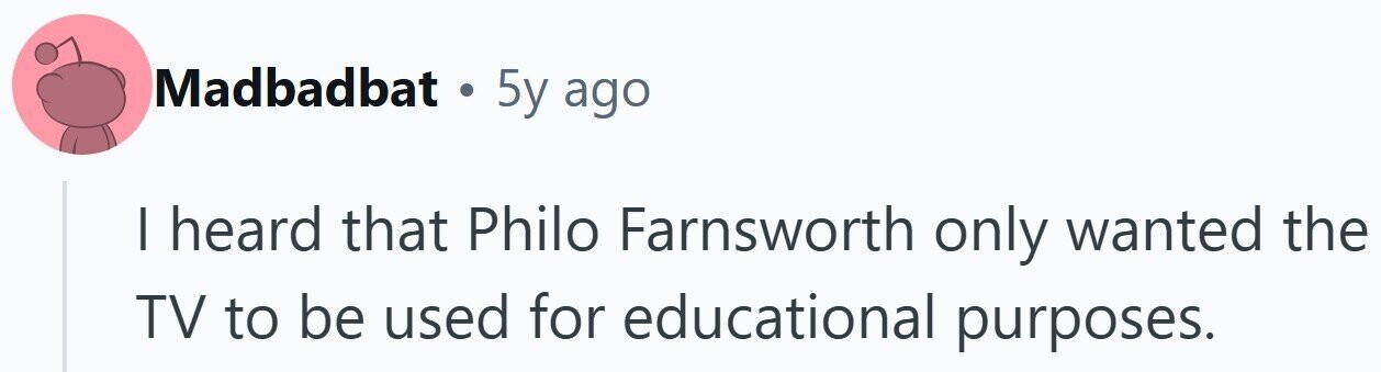 Madbadbat . 5y ago I heard that Philo Farnsworth only wanted the TV to be used for educational purposes.
