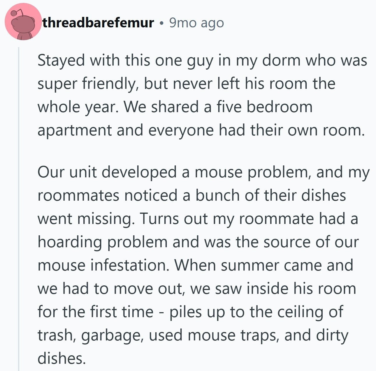 threadbarefemur 9mo ago Stayed with this one guy in my dorm who was super friendly, but never left his room the whole year. We shared a five bedroom apartment and everyone had their own room. Our unit developed a mouse problem, and my roommates noticed a bunch of their dishes went missing. Turns out my roommate had a hoarding problem and was the source of our mouse infestation. When summer came and we had to move out, we saw inside his room for the first time - piles up to the ceiling of trash, garbage, used mouse traps, and dirty dishes.