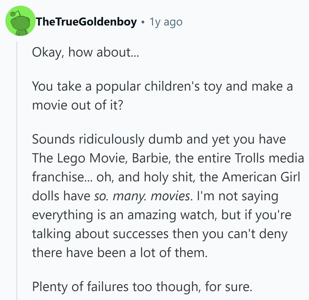 TheTrueGoldenboy 1y ago Okay, how about... You take a popular children's toy and make a movie out of it? Sounds ridiculously dumb and yet you have The Lego Movie, Barbie, the entire Trolls media franchise... oh, and holy shit, the American Girl dolls have SO. many. movies. I'm not saying everything is an amazing watch, but if you're talking about successes then you can't deny there have been a lot of them. Plenty of failures too though, for sure.