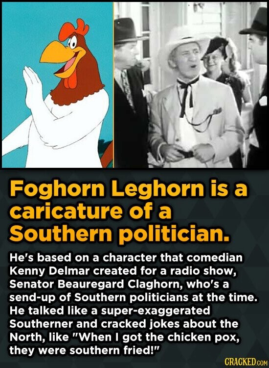 Foghorn Leghorn is a caricature of a Southern politician. He's based on a character that comedian Kenny Delmar created for a radio show, Senator Beauregard Claghorn, who's a send-up of Southern politicians at the time. He talked like a super-exaggerated Southerner and cracked jokes about the North, like When I got the chicken pox, they were southern fried! CRACKED.COM