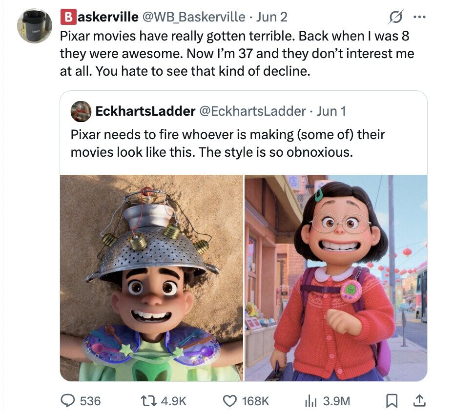 B askerville @WB_Baskerville - Jun 2 ... Pixar movies have really gotten terrible. Back when I was 8 they were awesome. Now I'm 37 and they don't interest me at all. You hate to see that kind of decline. EckhartsLadder @EckhartsLadder Jun 1 Pixar needs to fire whoever is making (some of) their movies look like this. The style is so obnoxious. 536 4.9K 168K del 3.9M